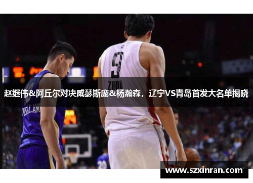 赵继伟&阿丘尔对决威瑟斯庞&杨瀚森，辽宁VS青岛首发大名单揭晓